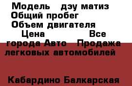  › Модель ­ дэу матиз › Общий пробег ­ 89 000 › Объем двигателя ­ 1 › Цена ­ 200 000 - Все города Авто » Продажа легковых автомобилей   . Кабардино-Балкарская респ.